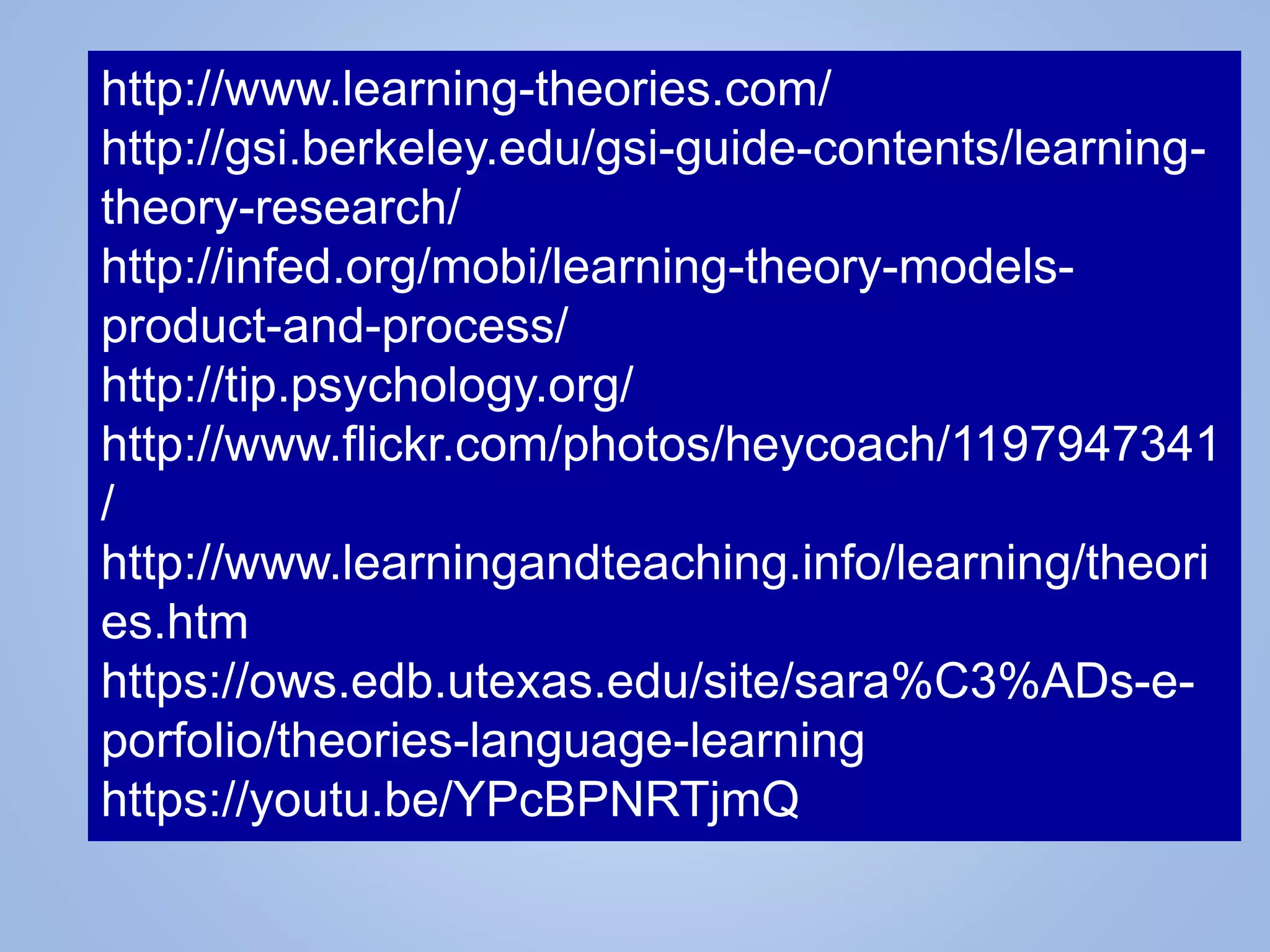 http://www.learning-theories.com/
http://gsi.berkeley.edu/gsi-guide-contents/learning-
theory-research/
http://infed.org/mobi/learning-theory-models-
product-and-process/
http://tip.psychology.org/
http://www.flickr.com/photos/heycoach/1197947341
/
http://www.learningandteaching.info/learning/theori
es.htm
https://ows.edb.utexas.edu/site/sara%C3%ADs-e-
porfolio/theories-language-learning
https://youtu.be/YPcBPNRTjmQ
 