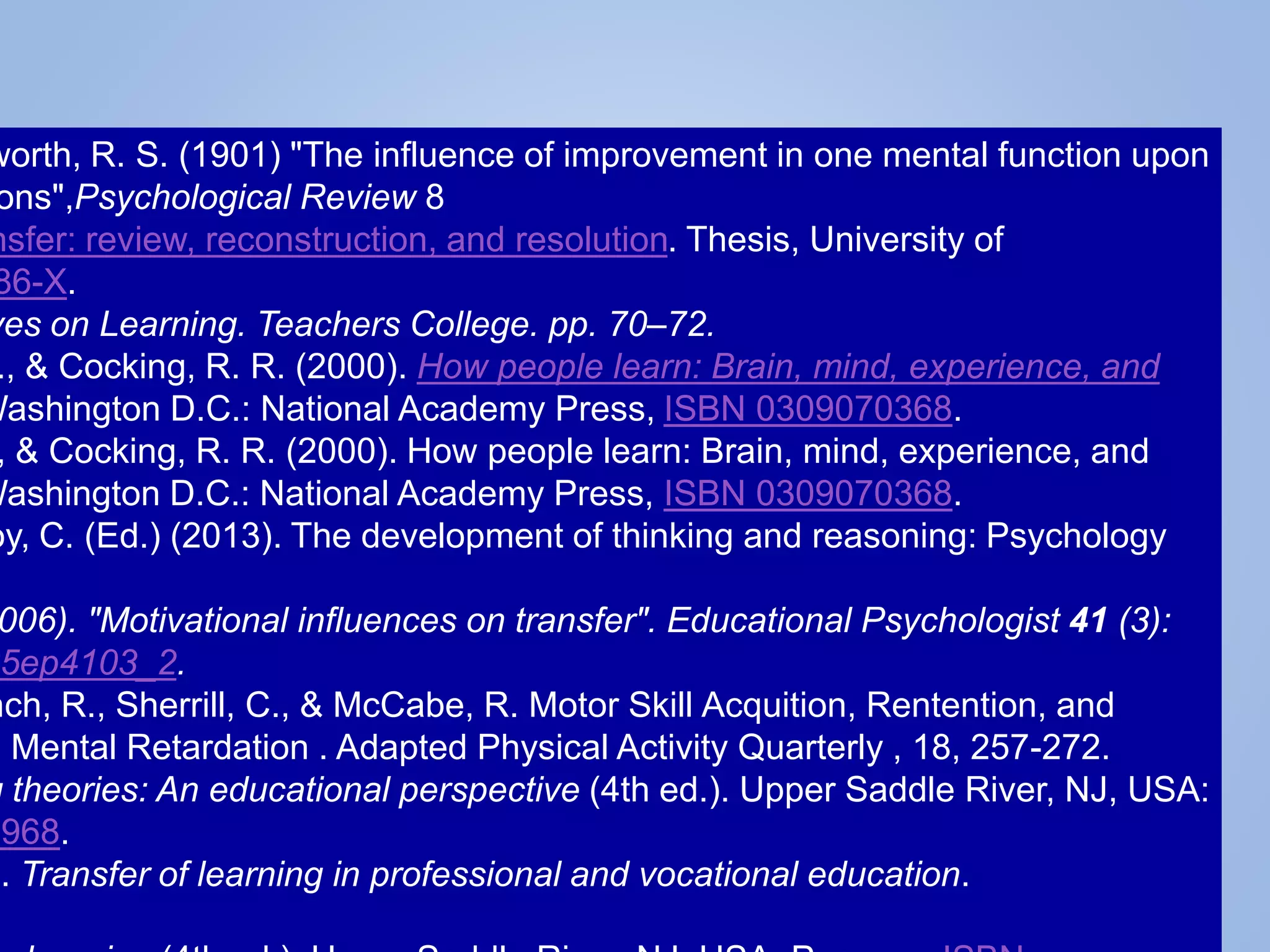 worth, R. S. (1901) "The influence of improvement in one mental function upon
ons",Psychological Review 8
nsfer: review, reconstruction, and resolution. Thesis, University of
86-X.
ves on Learning. Teachers College. pp. 70–72.
., & Cocking, R. R. (2000). How people learn: Brain, mind, experience, and
Washington D.C.: National Academy Press, ISBN 0309070368.
, & Cocking, R. R. (2000). How people learn: Brain, mind, experience, and
Washington D.C.: National Academy Press, ISBN 0309070368.
oy, C. (Ed.) (2013). The development of thinking and reasoning: Psychology
006). "Motivational influences on transfer". Educational Psychologist 41 (3):
5ep4103_2.
nch, R., Sherrill, C., & McCabe, R. Motor Skill Acquition, Rentention, and
d Mental Retardation . Adapted Physical Activity Quarterly , 18, 257-272.
g theories: An educational perspective (4th ed.). Upper Saddle River, NJ, USA:
4968.
). Transfer of learning in professional and vocational education.
 