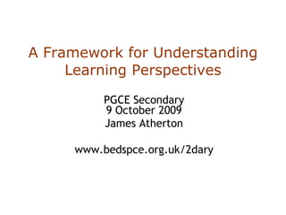 A Framework for Understanding Learning Perspectives PGCE Secondary 9 October 2009 James Atherton www.bedspce.org.uk/2dary 