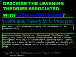 Scaffolding Theory by L. Vygotsky Adults (experts) learn differently from children (novices).  The difference in the learning ability between the adults and the children is called the Zone of Proximal Development.  Adults should teach the children in a scaffolding manner.  Teaching should be done in such a way that the instruction is aligned to where the child is, in his or her development stage and help him or her build experiences from that stage. Learning is cognitive development shaped by individual differences and the influence of culture. Roblyer, M. D., & Doering, A. H. (2010).  Integrating educational technology into teaching (5th edition) .  Boston MA: Ally & Bacon. DESCRIBE THE LEARNING THEORIES ASSOCIATED WITH  C ONSTRUCTIVISM   ? 