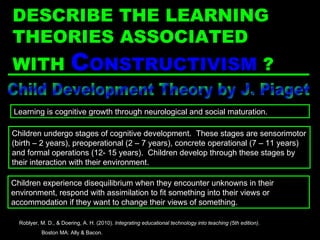 Child Development Theory by J. Piaget Children undergo stages of cognitive development.  These stages are sensorimotor (birth – 2 years), preoperational (2 – 7 years), concrete operational (7 – 11 years) and formal operations (12- 15 years).  Children develop through these stages by their interaction with their environment. Learning is cognitive growth through neurological and social maturation. Children experience disequilibrium when they encounter unknowns in their environment, respond with assimilation to fit something into their views or accommodation if they want to change their views of something. Roblyer, M. D., & Doering, A. H. (2010).  Integrating educational technology into teaching (5th edition) .  Boston MA: Ally & Bacon. DESCRIBE THE LEARNING THEORIES ASSOCIATED WITH  C ONSTRUCTIVISM   ? 