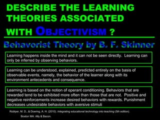 Behavorist Theory by B. F. Skinner Learning is based on the notion of operant conditioning. Behaviors that are rewarded tend to be exhibited more often than those that are not.  Positive and negative reinforcements increase desired behaviors with rewards. Punishment decreases undesirable behaviors with aversive stimuli Learning happens inside the mind and it can not be seen directly.  Learning can only be inferred by observing behaviors. Learning can be understood, explained, predicted entirely on the basis of observable events, namely, the behavior of the learner along with its environment antecedents and consequence. Roblyer, M. D., & Doering, A. H. (2010).  Integrating educational technology into teaching (5th edition) .  Boston MA: Ally & Bacon. DESCRIBE THE LEARNING THEORIES ASSOCIATED WITH  O BJECTIVISM  ? 