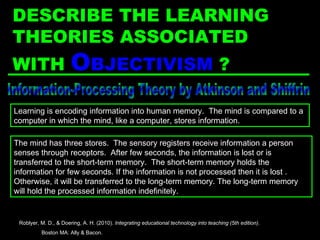 Information-Processing Theory by Atkinson and Shiffrin The mind has three stores.  The sensory registers receive information a person senses through receptors.  After few seconds, the information is lost or is transferred to the short-term memory.  The short-term memory holds the information for few seconds. If the information is not processed then it is lost . Otherwise, it will be transferred to the long-term memory. The long-term memory will hold the processed information indefinitely. Learning is encoding information into human memory.  The mind is compared to a computer in which the mind, like a computer, stores information. Roblyer, M. D., & Doering, A. H. (2010).  Integrating educational technology into teaching (5th edition) .  Boston MA: Ally & Bacon. DESCRIBE THE LEARNING THEORIES ASSOCIATED WITH  O BJECTIVISM  ? 