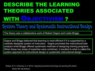 System Theory and Systematic Instructional Design Gagne and Briggs believed that learning is most efficient if it is supported by a carefully designed system of instruction.  Gagne promoted the instructional task analysis while Briggs offered systematic methods of designing training programs.  When these two areas of expertise were combined, it resulted to what is called the system approach to instructional design or systematic instructional design. The theory was a collaborative work of Robert Gagne and Leslie Briggs. Roblyer, M. D., & Doering, A. H. (2010).  Integrating educational technology into teaching (5th edition) .  Boston MA: Ally & Bacon. DESCRIBE THE LEARNING THEORIES ASSOCIATED WITH  O BJECTIVISM  ? 