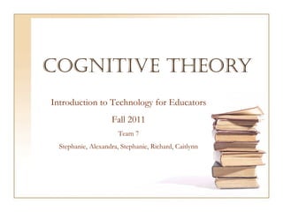 Cognitive Theory Introduction to Technology for Educators Fall 2011 Team 7 Stephanie, Alexandra, Stephanie, Richard, Caitlynn 
