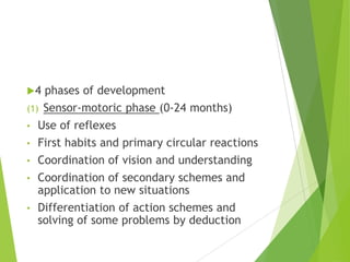 4 phases of development
(1) Sensor-motoric phase (0-24 months)
• Use of reflexes
• First habits and primary circular reactions
• Coordination of vision and understanding
• Coordination of secondary schemes and
application to new situations
• Differentiation of action schemes and
solving of some problems by deduction
 