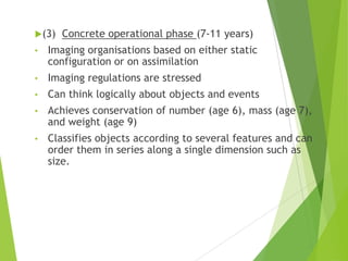 (3) Concrete operational phase (7-11 years)
• Imaging organisations based on either static
configuration or on assimilation
• Imaging regulations are stressed
• Can think logically about objects and events
• Achieves conservation of number (age 6), mass (age 7),
and weight (age 9)
• Classifies objects according to several features and can
order them in series along a single dimension such as
size.
 