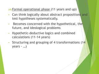 (4)Formal operational phase (11 years and up)
• Can think logically about abstract propositions and
test hypotheses systematically.
• Becomes concerned with the hypothetical, the
future, and ideological problems
• Hypothetic-deductive logics and combined
calculations (11-14 years)
• Structuring and grouping of 4 transformations (14
years - …)
 