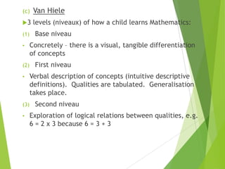 (c) Van Hiele
3 levels (niveaux) of how a child learns Mathematics:
(1) Base niveau
• Concretely – there is a visual, tangible differentiation
of concepts
(2) First niveau
• Verbal description of concepts (intuitive descriptive
definitions). Qualities are tabulated. Generalisation
takes place.
(3) Second niveau
• Exploration of logical relations between qualities, e.g.
6 = 2 x 3 because 6 = 3 + 3
 