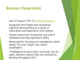 Reuven Feuerstein
• born 21 August 1921 in Botoşani, Romania
• Disagreed with Piaget who considered
cognitive development as a result of
maturation and experience with objects.
• Human interaction is essential and calls it
mediated learning experience (MLE).
• Renowned for his theory of intelligence which
states “it is not „fixed‟, but rather
modifiable”.
• “Intelligence is not a static structure, but an
open, dynamic system that can continue to
develop throughout life”.
 