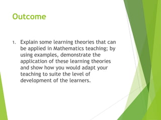 Outcome
1. Explain some learning theories that can
be applied in Mathematics teaching; by
using examples, demonstrate the
application of these learning theories
and show how you would adapt your
teaching to suite the level of
development of the learners.
 