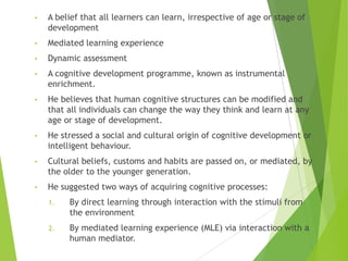 • A belief that all learners can learn, irrespective of age or stage of
development
• Mediated learning experience
• Dynamic assessment
• A cognitive development programme, known as instrumental
enrichment.
• He believes that human cognitive structures can be modified and
that all individuals can change the way they think and learn at any
age or stage of development.
• He stressed a social and cultural origin of cognitive development or
intelligent behaviour.
• Cultural beliefs, customs and habits are passed on, or mediated, by
the older to the younger generation.
• He suggested two ways of acquiring cognitive processes:
1. By direct learning through interaction with the stimuli from
the environment
2. By mediated learning experience (MLE) via interaction with a
human mediator.
 