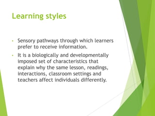 Learning styles
• Sensory pathways through which learners
prefer to receive information.
• It is a biologically and developmentally
imposed set of characteristics that
explain why the same lesson, readings,
interactions, classroom settings and
teachers affect individuals differently.
 