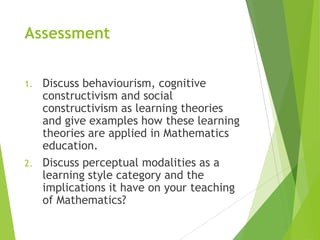 Assessment
1. Discuss behaviourism, cognitive
constructivism and social
constructivism as learning theories
and give examples how these learning
theories are applied in Mathematics
education.
2. Discuss perceptual modalities as a
learning style category and the
implications it have on your teaching
of Mathematics?
 