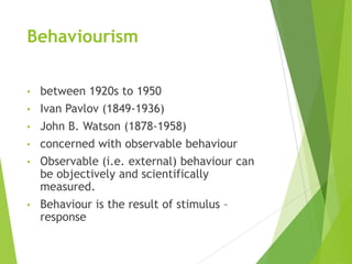 Behaviourism
• between 1920s to 1950
• Ivan Pavlov (1849-1936)
• John B. Watson (1878-1958)
• concerned with observable behaviour
• Observable (i.e. external) behaviour can
be objectively and scientifically
measured.
• Behaviour is the result of stimulus –
response
 