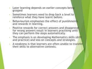 • Later learning depends on earlier concepts being
grasped
• Sometimes learners need to drop back a level to
reinforce what they have learnt before.
• Behaviourism emphasises the effect of punishments
and rewards in learning.
• Positive rewards for correct answers and disapproval
for wrong answers result in learners practising until
they can perform the steps automatically.
• The emphasis is on developing Mathematics skills (drill
and practice) and less on concepts and strategies.
• A weakness is that learners are often unable to transfer
their skills to alternative contexts.
 