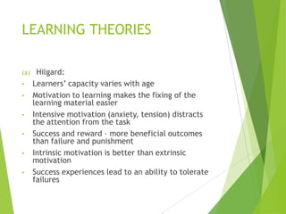 LEARNING THEORIES
(a) Hilgard:
• Learners‟ capacity varies with age
• Motivation to learning makes the fixing of the
learning material easier
• Intensive motivation (anxiety, tension) distracts
the attention from the task
• Success and reward – more beneficial outcomes
than failure and punishment
• Intrinsic motivation is better than extrinsic
motivation
• Success experiences lead to an ability to tolerate
failures
 