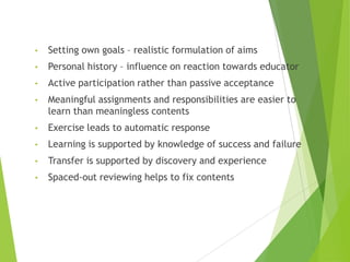• Setting own goals – realistic formulation of aims
• Personal history – influence on reaction towards educator
• Active participation rather than passive acceptance
• Meaningful assignments and responsibilities are easier to
learn than meaningless contents
• Exercise leads to automatic response
• Learning is supported by knowledge of success and failure
• Transfer is supported by discovery and experience
• Spaced-out reviewing helps to fix contents
 