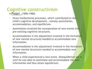 Cognitive constructivism
Piaget (1896-1980)
• three fundamental processes, which contributed to the
child‟s cognitive development., namely assimilation,
accommodation, and equilibrium.
• Assimilation involved the incorporation of new events into
pre-existing cognitive structures.
• Accommodation is the adjustment involved in the formation
of new mental structures needed to accommodate new
information.
• Accommodation is the adjustment involved in the formation
of new mental structures needed to accommodate new
information.
• When a child experienced a new event, disequilibrium set in
until he was able to assimilate and accommodate the new
information and thus attain equilibrium.
 