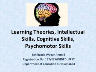 Learning Theories, Intellectual
Skills, Cognitive Skills,
Psychomotor Skills
Sahibzada Waqar Ahmad
Registration No. 132/FSS/PHDEDU/F17
Department of Education IIU Islamabad
 