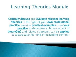 Critically discuss and evaluate relevant learning
theories in the light of your own professional
practice; provide practical examples from your
practice to show how a chosen aspect of
theory(ies) and related strategies can be applied
to a particular learning or eLearning context.
 