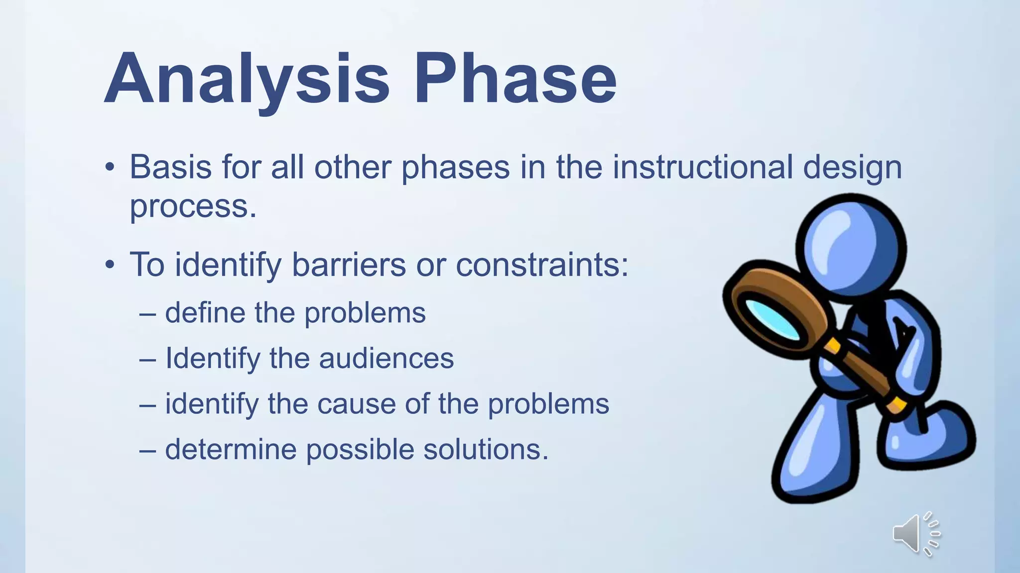 Analysis Phase
• Basis for all other phases in the instructional design
process.
• To identify barriers or constraints:
– define the problems
– Identify the audiences
– identify the cause of the problems
– determine possible solutions.
 