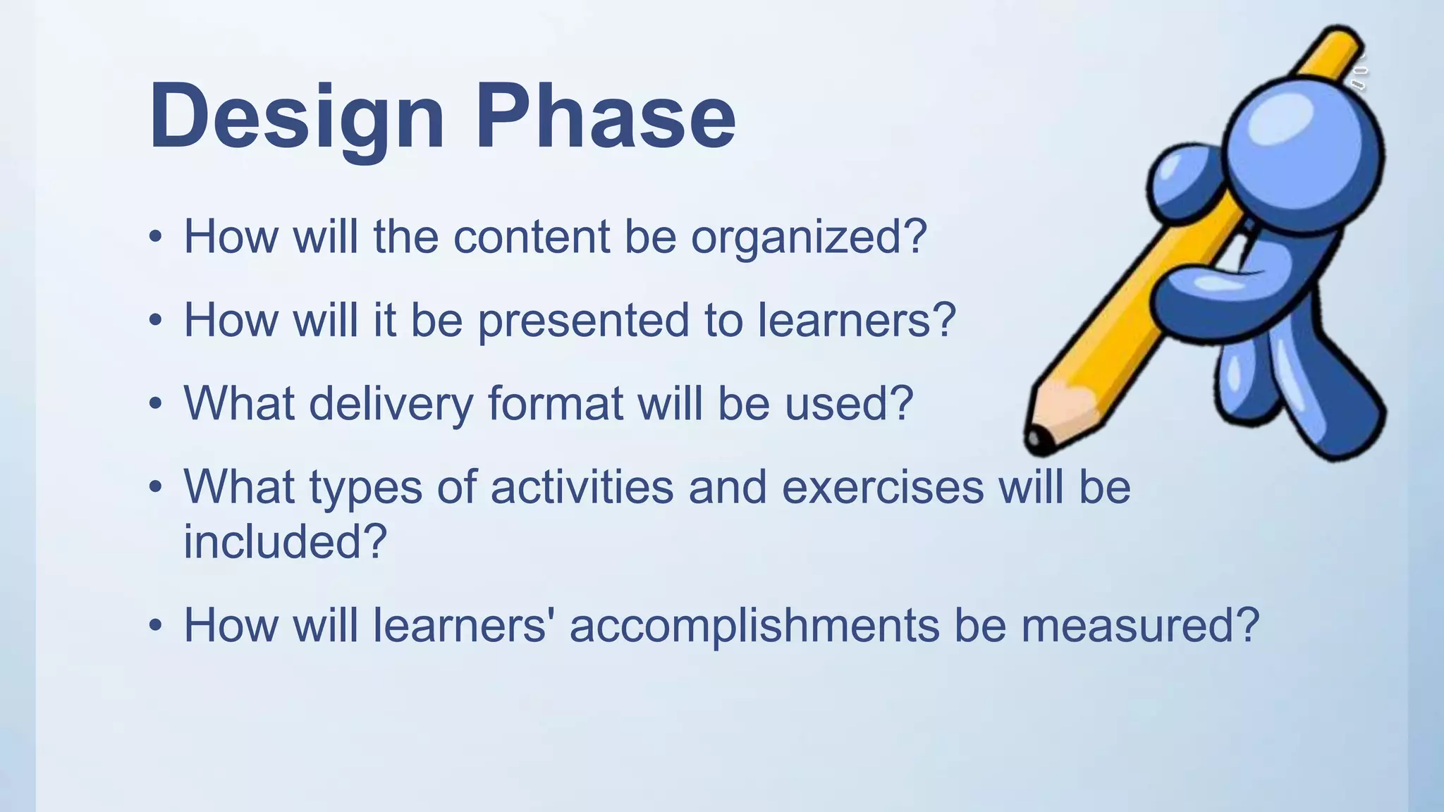 Design Phase
• How will the content be organized?
• How will it be presented to learners?
• What delivery format will be used?
• What types of activities and exercises will be
included?
• How will learners' accomplishments be measured?
 