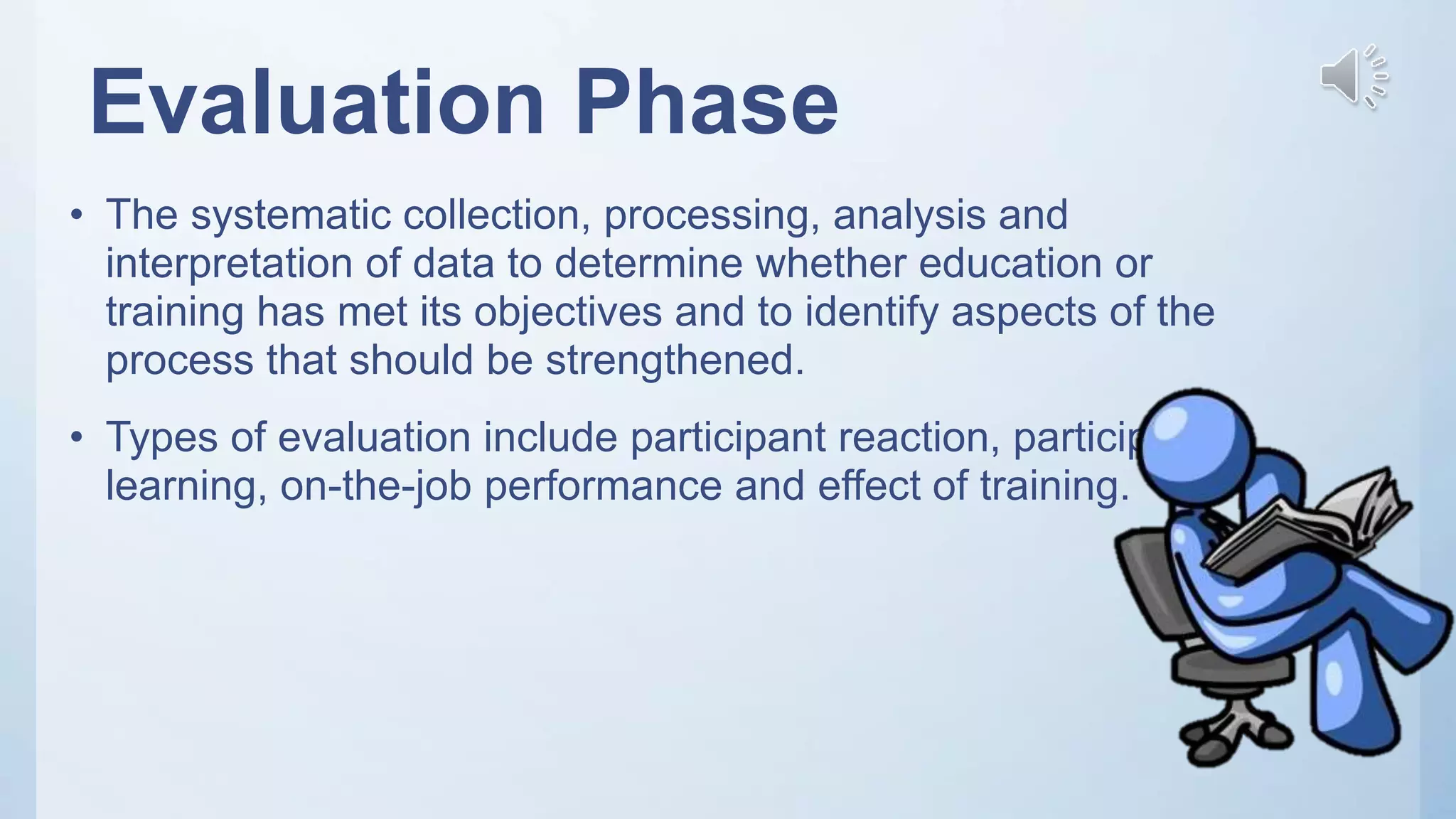 Evaluation Phase
• The systematic collection, processing, analysis and
interpretation of data to determine whether education or
training has met its objectives and to identify aspects of the
process that should be strengthened.
• Types of evaluation include participant reaction, participant
learning, on-the-job performance and effect of training.
 