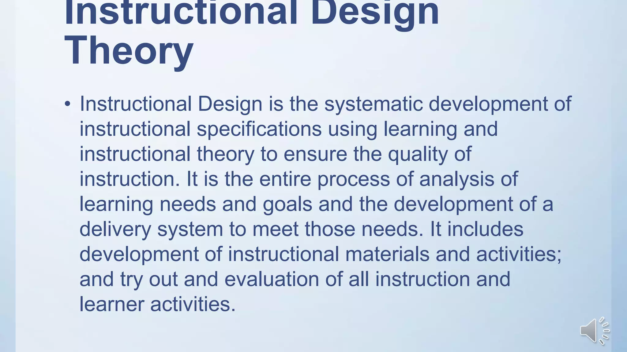Instructional Design
Theory
• Instructional Design is the systematic development of
instructional specifications using learning and
instructional theory to ensure the quality of
instruction. It is the entire process of analysis of
learning needs and goals and the development of a
delivery system to meet those needs. It includes
development of instructional materials and activities;
and try out and evaluation of all instruction and
learner activities.
 