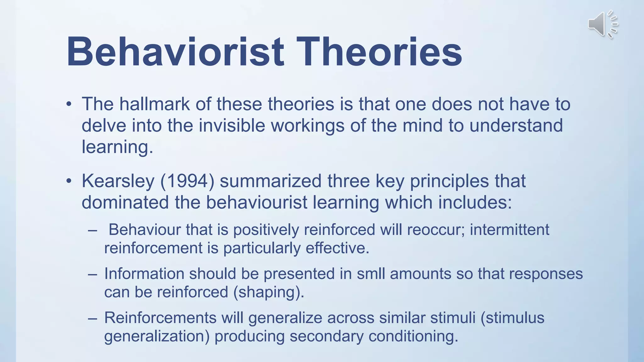 Behaviorist Theories
• The hallmark of these theories is that one does not have to
delve into the invisible workings of the mind to understand
learning.
• Kearsley (1994) summarized three key principles that
dominated the behaviourist learning which includes:
– Behaviour that is positively reinforced will reoccur; intermittent
reinforcement is particularly effective.
– Information should be presented in smll amounts so that responses
can be reinforced (shaping).
– Reinforcements will generalize across similar stimuli (stimulus
generalization) producing secondary conditioning.
 