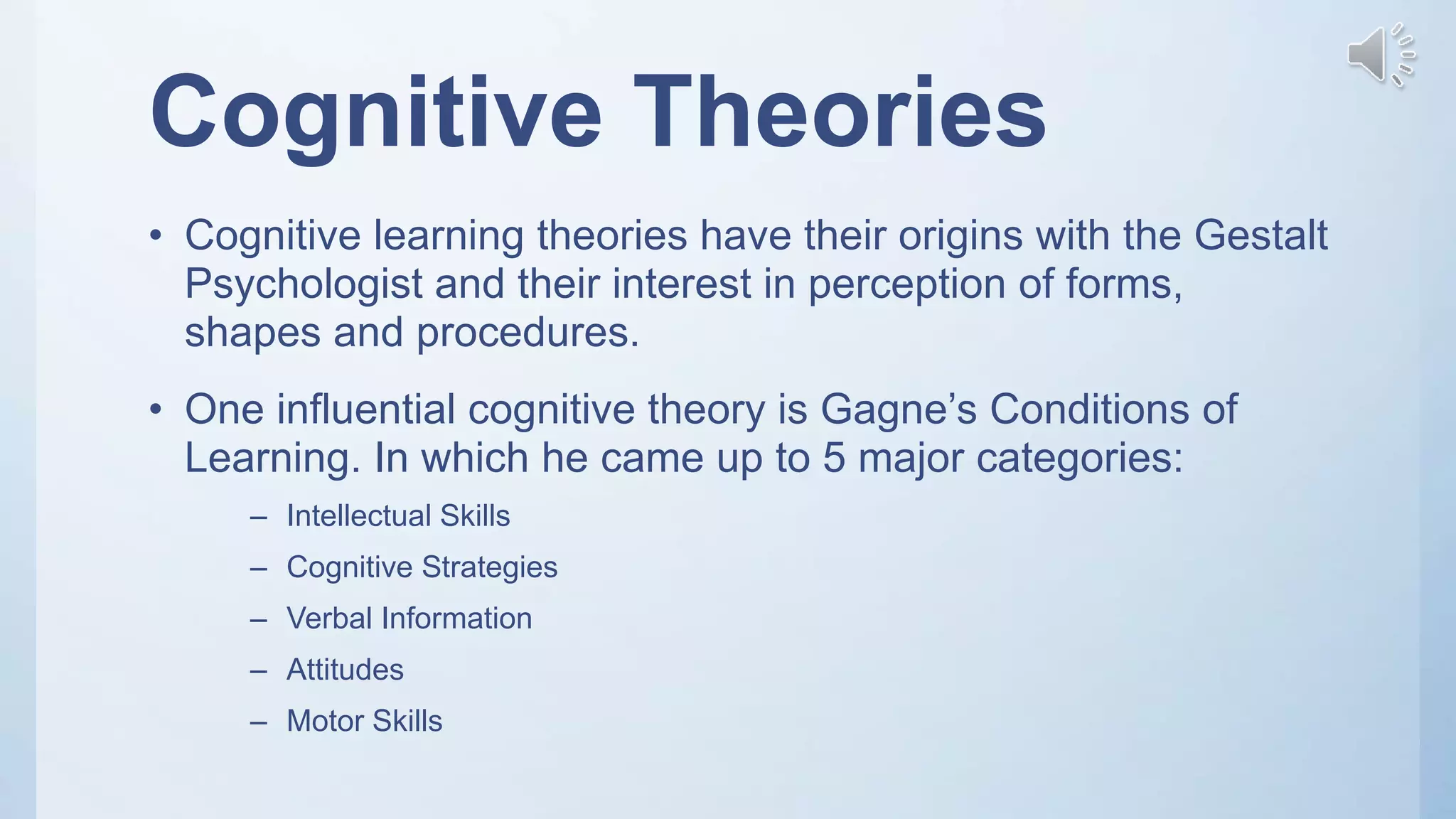 Cognitive Theories
• Cognitive learning theories have their origins with the Gestalt
Psychologist and their interest in perception of forms,
shapes and procedures.
• One influential cognitive theory is Gagne’s Conditions of
Learning. In which he came up to 5 major categories:
– Intellectual Skills
– Cognitive Strategies
– Verbal Information
– Attitudes
– Motor Skills
 