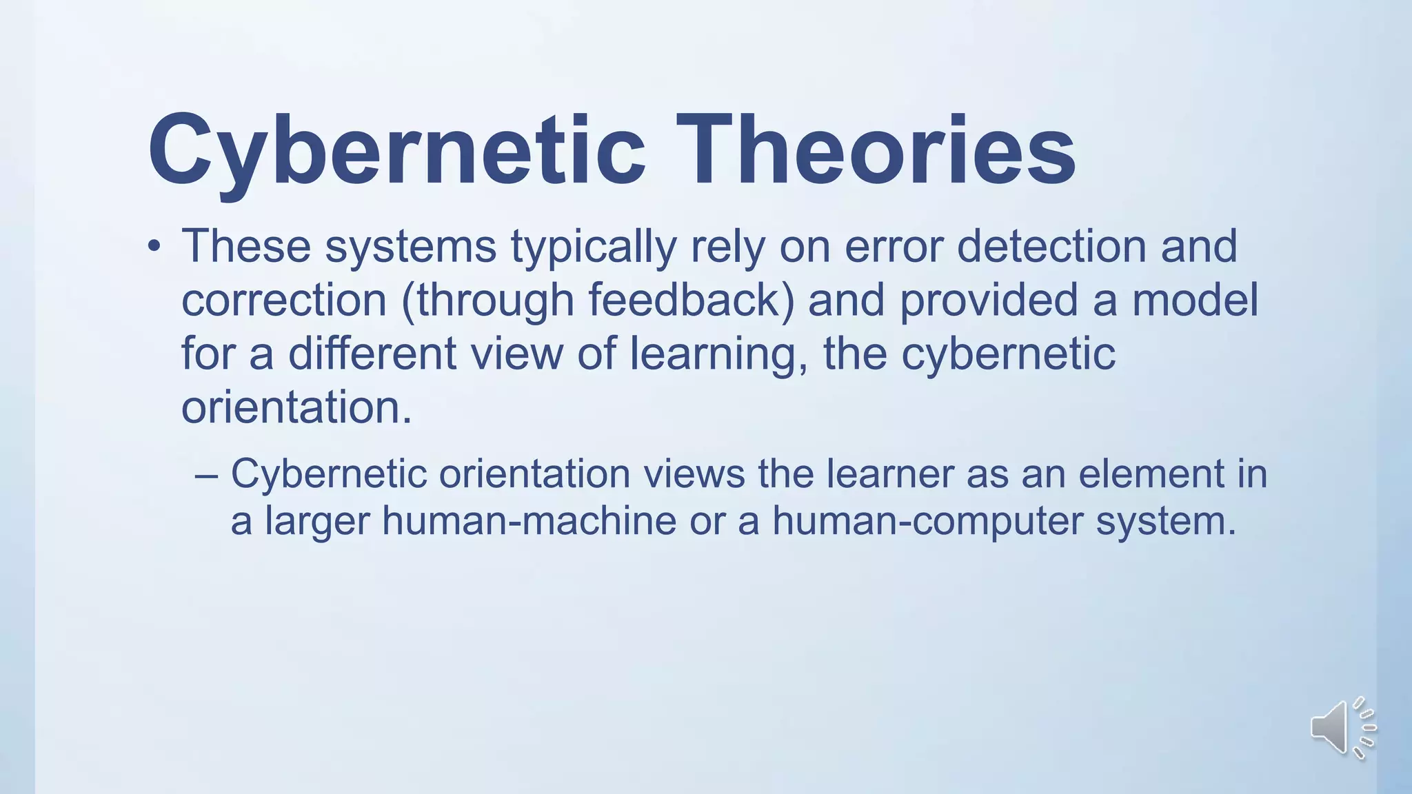 Cybernetic Theories
• These systems typically rely on error detection and
correction (through feedback) and provided a model
for a different view of learning, the cybernetic
orientation.
– Cybernetic orientation views the learner as an element in
a larger human-machine or a human-computer system.
 