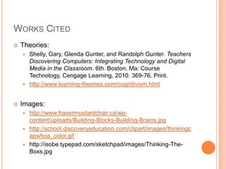 Works CitedTheories:Shelly, Gary, Glenda Gunter, and Randolph Gunter. Teachers Discovering Computers: Integrating Technology and Digital Media in the Classroom. 6th. Boston, Ma: Course Technology, Cengage Learning, 2010. 369-76. Print. http://www.learning-theories.com/cognitivism.htmlImages:http://www.frasermustardchair.ca/wp-content/uploads/Building-Blocks-Building-Brains.jpghttp://school.discoveryeducation.com/clipart/images/thinkingcapwhoa_color.gifhttp://isobe.typepad.com/sketchpad/images/Thinking-The-Boxs.jpg