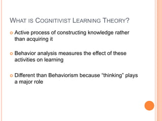 What is Cognitivist Learning Theory? Active process of constructing knowledge rather than acquiring itBehavior analysis measures the effect of these activities on learningDifferent than Behaviorism because “thinking” plays a major role