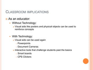 Classroom implicationsAs an educator: Without Technology:Visual aids like posters and physical objects can be used to reinforce conceptsWith Technology:Visual aids can be used againPowerpointsDocument CamerasInteractive tools that challenge students past the basicsSmart boardsCPS Clickers