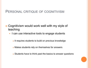 Personal critique of cognitivism Cognitivism would work well with my style of teachingI can use interactive tools to engage studentsIt requires students to build on previous knowledge Makes students rely on themselves for answersStudents have to think past the basics to answer questions 
