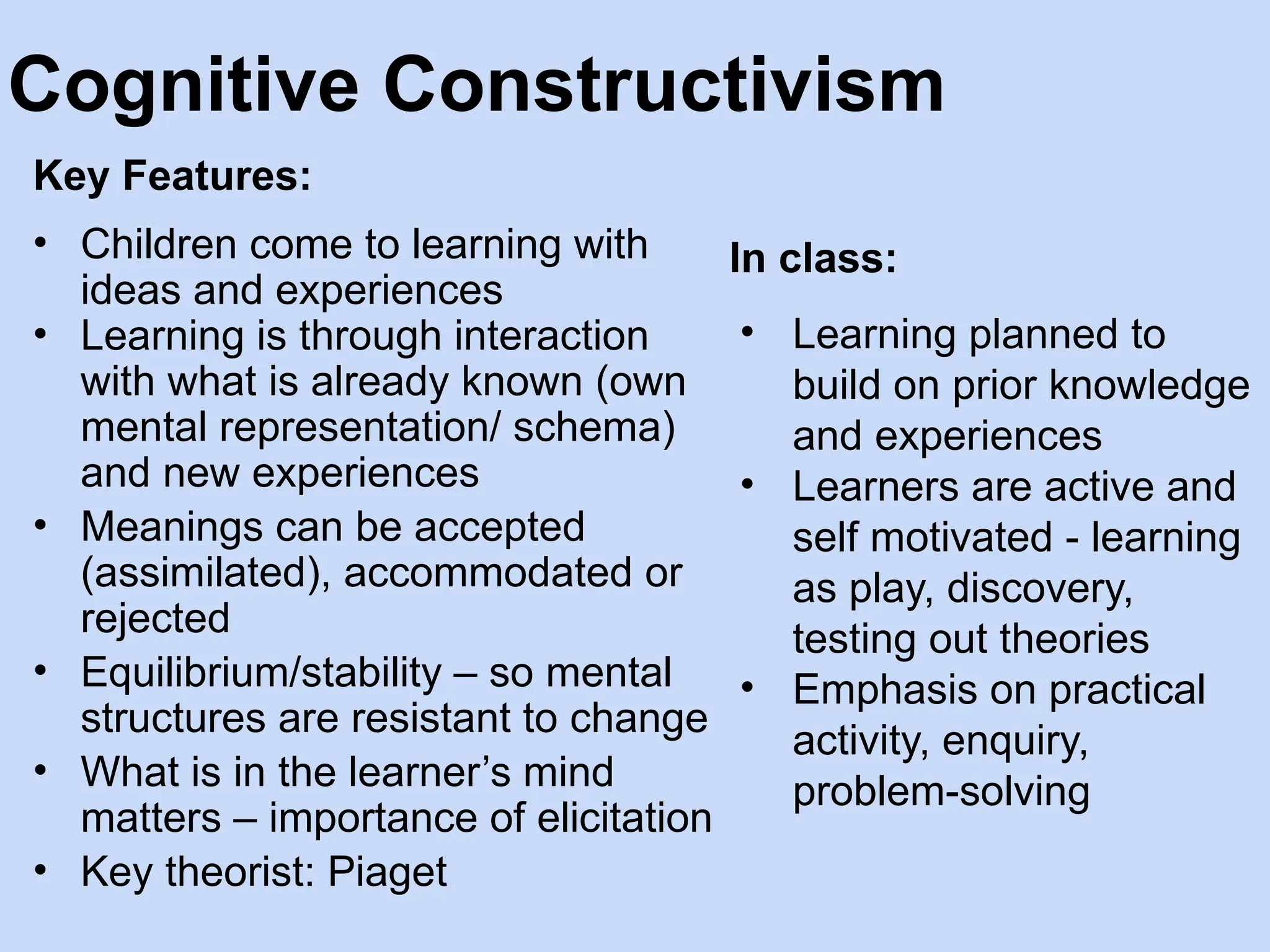 Cognitive Constructivism
Key Features:
• Children come to learning with
ideas and experiences
• Learning is through interaction
with what is already known (own
mental representation/ schema)
and new experiences
• Meanings can be accepted
(assimilated), accommodated or
rejected
• Equilibrium/stability – so mental
structures are resistant to change
• What is in the learner’s mind
matters – importance of elicitation
• Key theorist: Piaget
In class:
• Learning planned to
build on prior knowledge
and experiences
• Learners are active and
self motivated - learning
as play, discovery,
testing out theories
• Emphasis on practical
activity, enquiry,
problem-solving
 