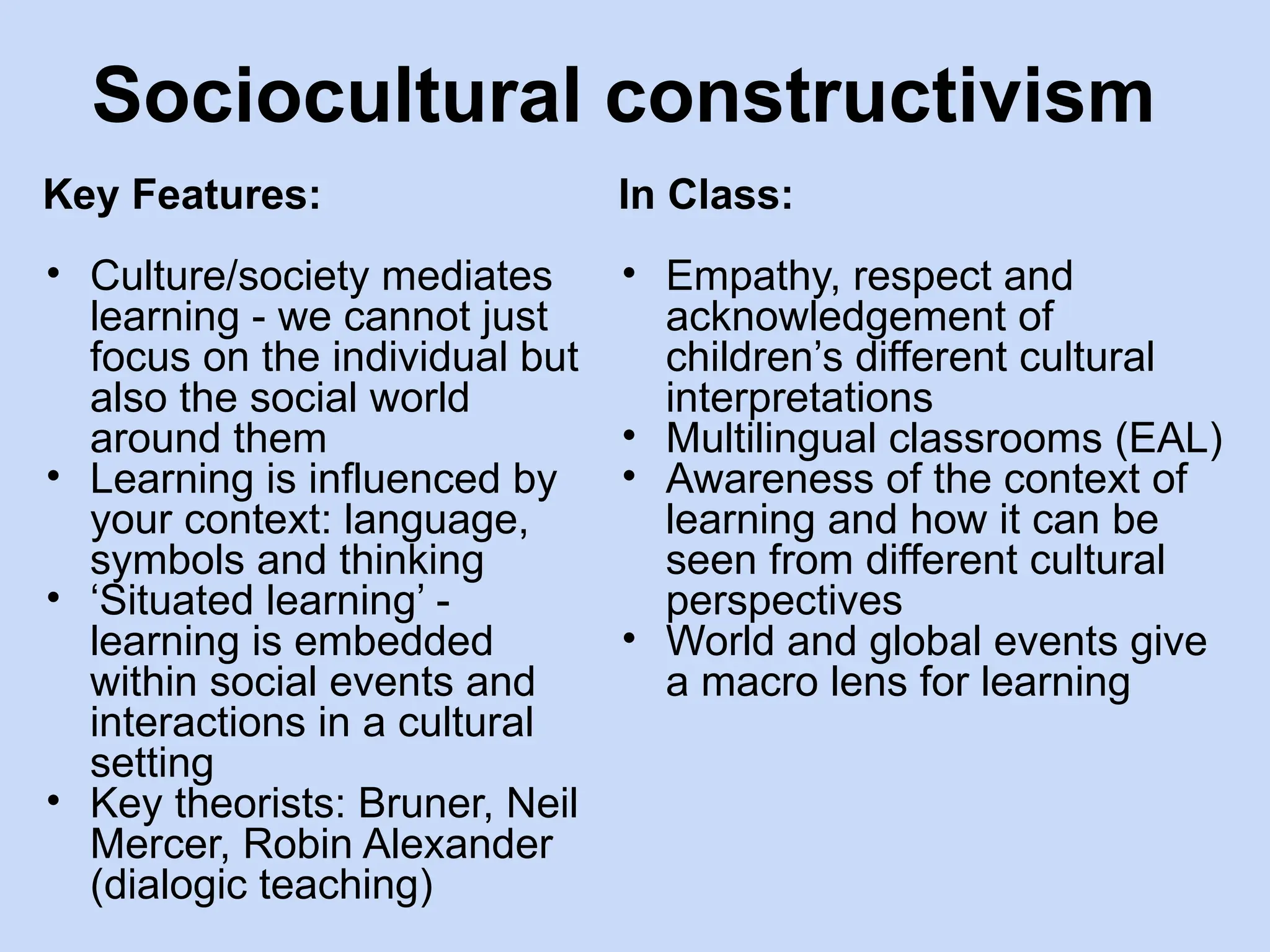 Sociocultural constructivism
Key Features:
• Culture/society mediates
learning - we cannot just
focus on the individual but
also the social world
around them
• Learning is influenced by
your context: language,
symbols and thinking
• ‘Situated learning’ -
learning is embedded
within social events and
interactions in a cultural
setting
• Key theorists: Bruner, Neil
Mercer, Robin Alexander
(dialogic teaching)
In Class:
• Empathy, respect and
acknowledgement of
children’s different cultural
interpretations
• Multilingual classrooms (EAL)
• Awareness of the context of
learning and how it can be
seen from different cultural
perspectives
• World and global events give
a macro lens for learning
 