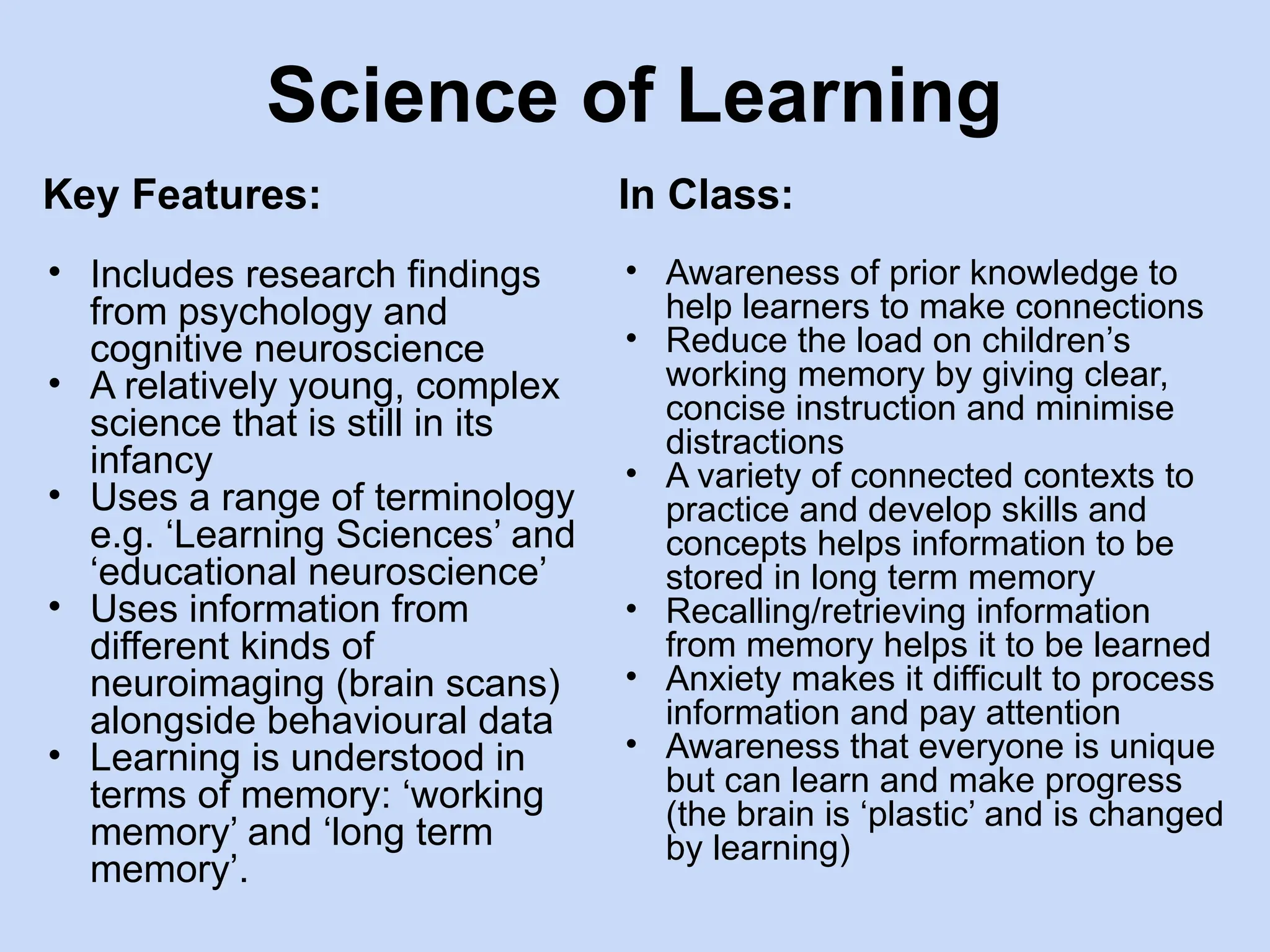 Science of Learning
Key Features:
• Includes research findings
from psychology and
cognitive neuroscience
• A relatively young, complex
science that is still in its
infancy
• Uses a range of terminology
e.g. ‘Learning Sciences’ and
‘educational neuroscience’
• Uses information from
different kinds of
neuroimaging (brain scans)
alongside behavioural data
• Learning is understood in
terms of memory: ‘working
memory’ and ‘long term
memory’.
In Class:
• Awareness of prior knowledge to
help learners to make connections
• Reduce the load on children’s
working memory by giving clear,
concise instruction and minimise
distractions
• A variety of connected contexts to
practice and develop skills and
concepts helps information to be
stored in long term memory
• Recalling/retrieving information
from memory helps it to be learned
• Anxiety makes it difficult to process
information and pay attention
• Awareness that everyone is unique
but can learn and make progress
(the brain is ‘plastic’ and is changed
by learning)
 