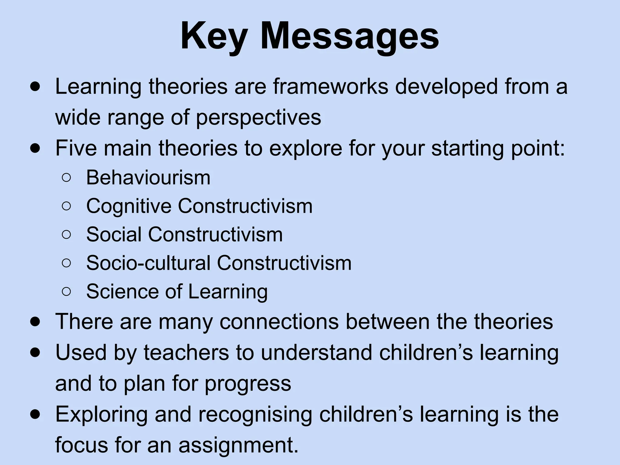 Key Messages
● Learning theories are frameworks developed from a
wide range of perspectives
● Five main theories to explore for your starting point:
○ Behaviourism
○ Cognitive Constructivism
○ Social Constructivism
○ Socio-cultural Constructivism
○ Science of Learning
● There are many connections between the theories
● Used by teachers to understand children’s learning
and to plan for progress
● Exploring and recognising children’s learning is the
focus for an assignment.
 