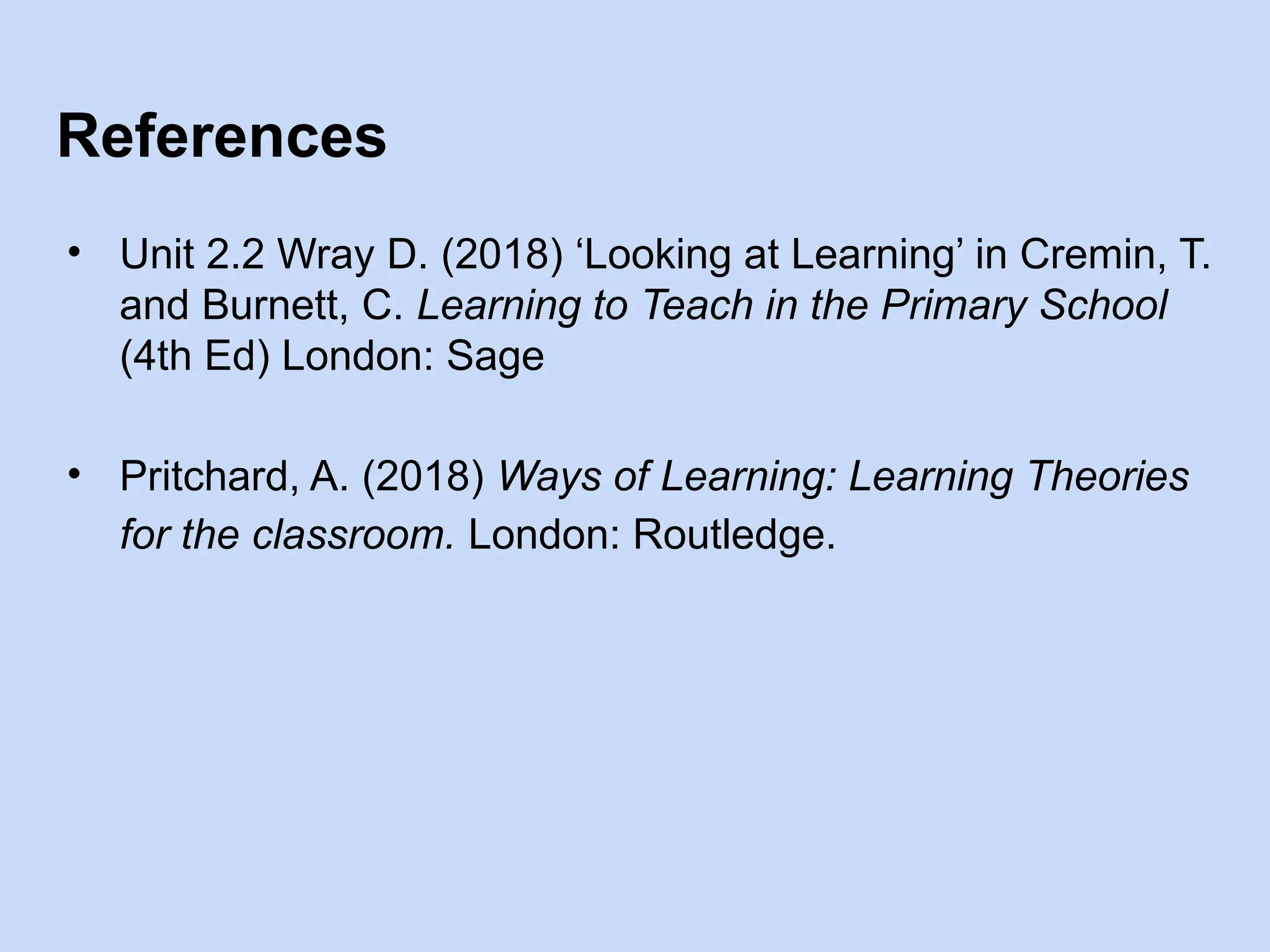 References
• Unit 2.2 Wray D. (2018) ‘Looking at Learning’ in Cremin, T.
and Burnett, C. Learning to Teach in the Primary School
(4th Ed) London: Sage
• Pritchard, A. (2018) Ways of Learning: Learning Theories
for the classroom. London: Routledge.
 