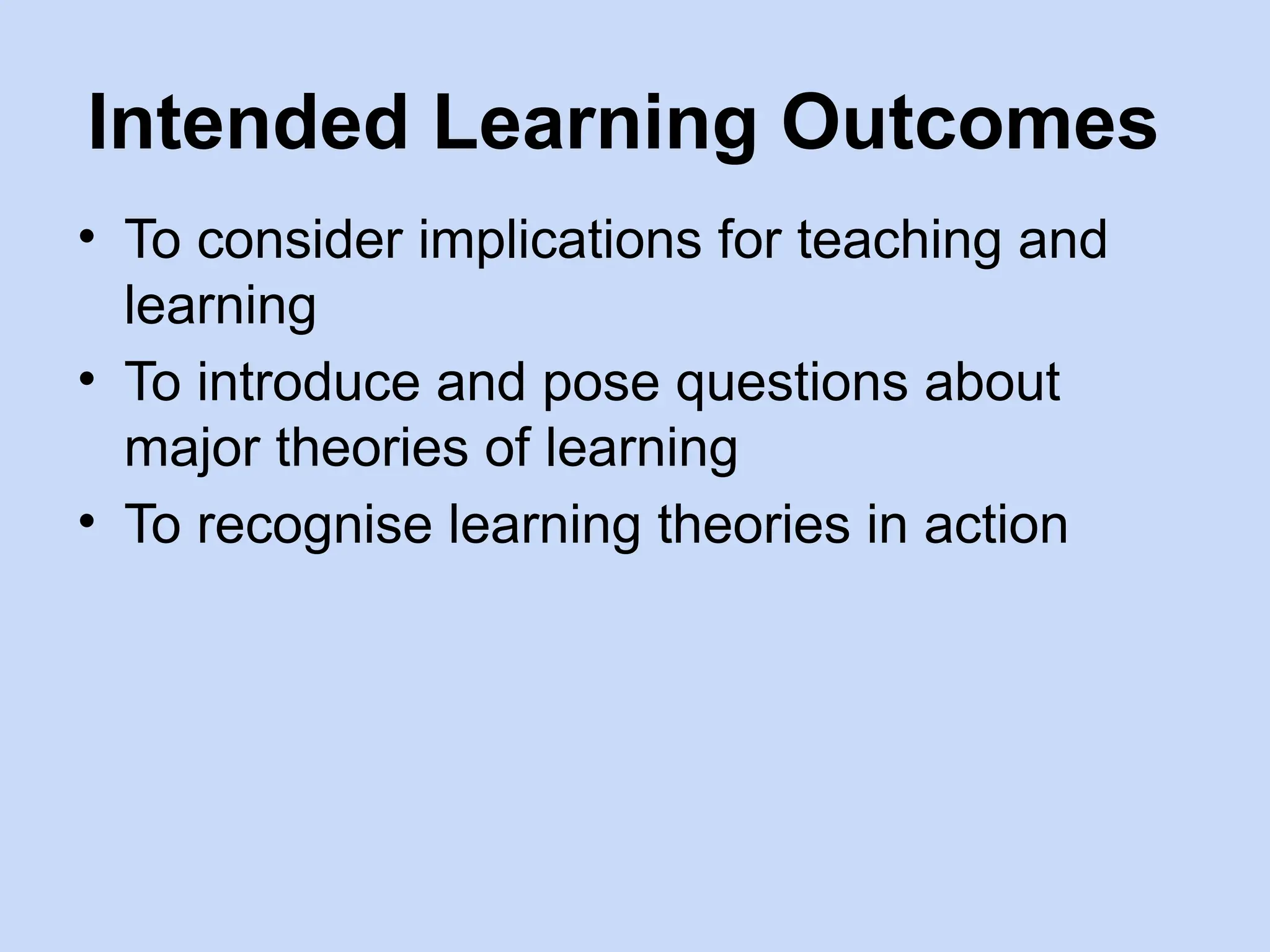 Intended Learning Outcomes
• To consider implications for teaching and
learning
• To introduce and pose questions about
major theories of learning
• To recognise learning theories in action
 