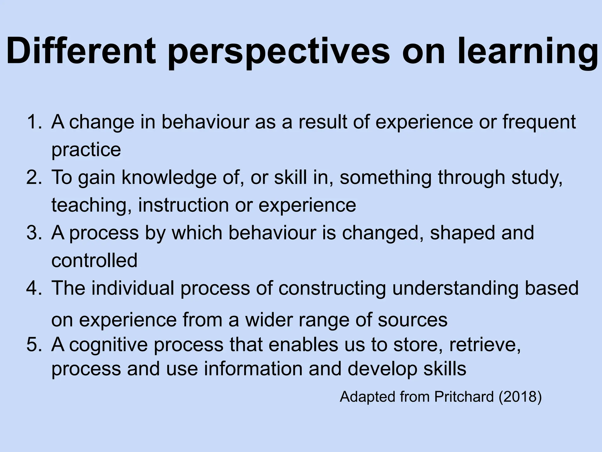 Different perspectives on learning
1. A change in behaviour as a result of experience or frequent
practice
2. To gain knowledge of, or skill in, something through study,
teaching, instruction or experience
3. A process by which behaviour is changed, shaped and
controlled
4. The individual process of constructing understanding based
on experience from a wider range of sources
5. A cognitive process that enables us to store, retrieve,
process and use information and develop skills
Adapted from Pritchard (2018)
 