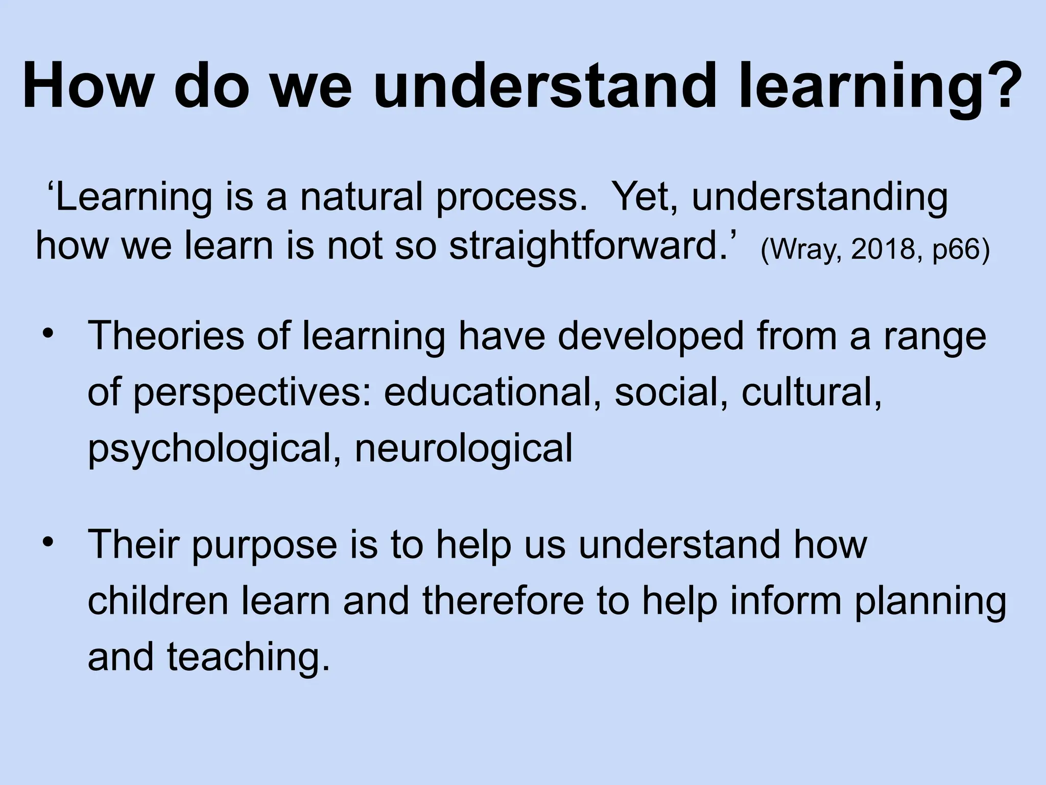 How do we understand learning?
‘Learning is a natural process. Yet, understanding
how we learn is not so straightforward.’ (Wray, 2018, p66)
• Theories of learning have developed from a range
of perspectives: educational, social, cultural,
psychological, neurological
• Their purpose is to help us understand how
children learn and therefore to help inform planning
and teaching.
 