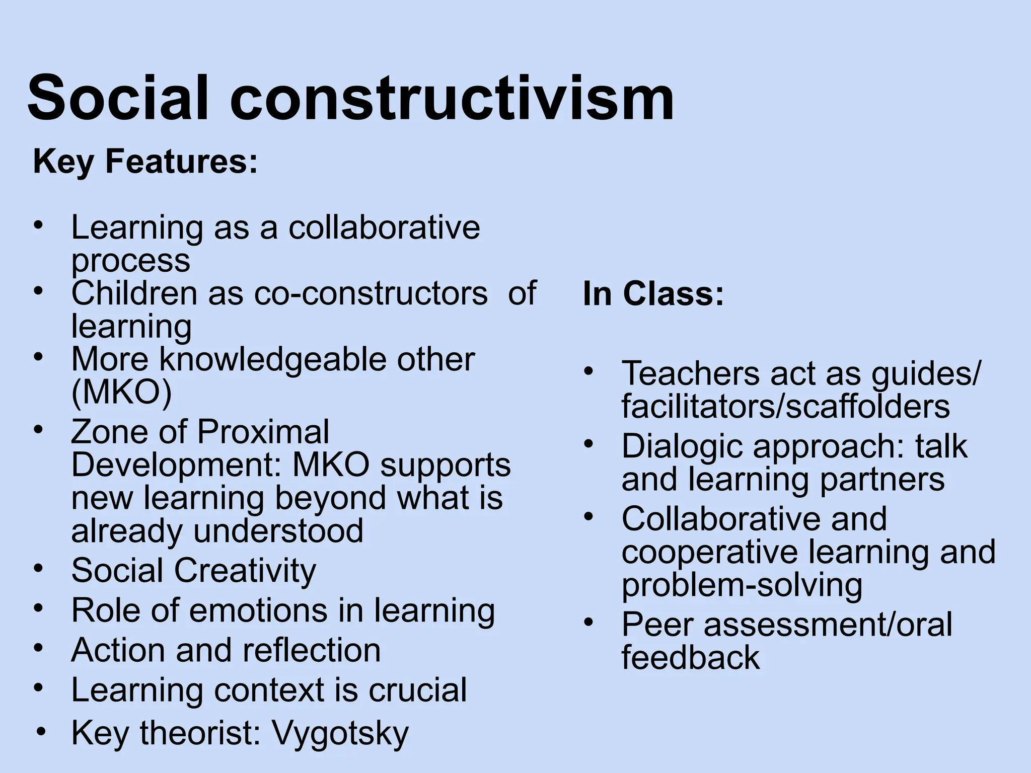 Social constructivism
Key Features:
• Learning as a collaborative
process
• Children as co-constructors of
learning
• More knowledgeable other
(MKO)
• Zone of Proximal
Development: MKO supports
new learning beyond what is
already understood
• Social Creativity
• Role of emotions in learning
• Action and reflection
• Learning context is crucial
• Key theorist: Vygotsky
In Class:
• Teachers act as guides/
facilitators/scaffolders
• Dialogic approach: talk
and learning partners
• Collaborative and
cooperative learning and
problem-solving
• Peer assessment/oral
feedback
 