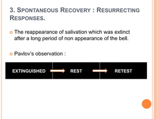 3. SPONTANEOUS RECOVERY : RESURRECTING
RESPONSES.

   The reappearance of salivation which was extinct
    after a long period of non appearance of the bell.

   Pavlov‟s observation :


EXTINGUISHED                 REST              RETEST
 
