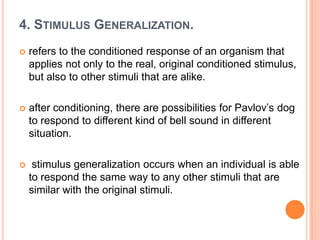 4. STIMULUS GENERALIZATION.
   refers to the conditioned response of an organism that
    applies not only to the real, original conditioned stimulus,
    but also to other stimuli that are alike.

   after conditioning, there are possibilities for Pavlov‟s dog
    to respond to different kind of bell sound in different
    situation.

    stimulus generalization occurs when an individual is able
    to respond the same way to any other stimuli that are
    similar with the original stimuli.
 