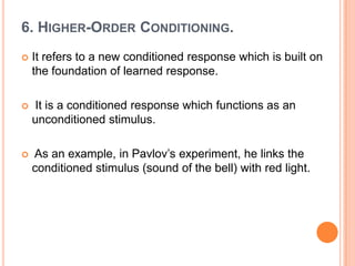 6. HIGHER-ORDER CONDITIONING.
   It refers to a new conditioned response which is built on
    the foundation of learned response.

   It is a conditioned response which functions as an
    unconditioned stimulus.

   As an example, in Pavlov‟s experiment, he links the
    conditioned stimulus (sound of the bell) with red light.
 