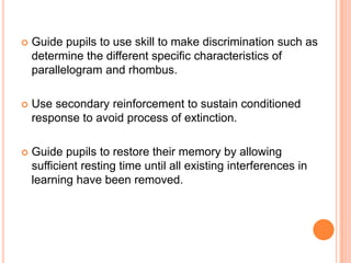    Guide pupils to use skill to make discrimination such as
    determine the different specific characteristics of
    parallelogram and rhombus.

   Use secondary reinforcement to sustain conditioned
    response to avoid process of extinction.

   Guide pupils to restore their memory by allowing
    sufficient resting time until all existing interferences in
    learning have been removed.
 