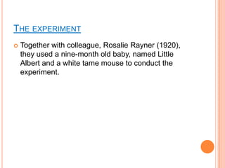 THE EXPERIMENT
   Together with colleague, Rosalie Rayner (1920),
    they used a nine-month old baby, named Little
    Albert and a white tame mouse to conduct the
    experiment.
 